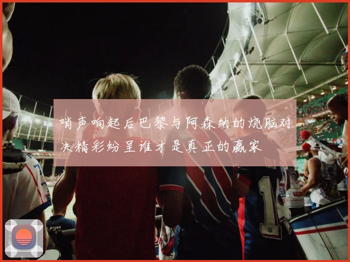 哨声响起后巴黎与阿森纳的烧脑对决精彩纷呈谁才是真正的赢家