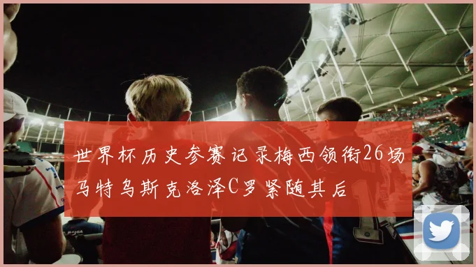 世界杯历史参赛记录梅西领衔26场马特乌斯克洛泽C罗紧随其后