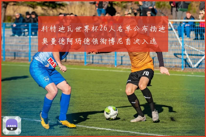科特迪瓦世界杯26人名单公布扬迪奥曼德阿玛德领衔博尼首次入选