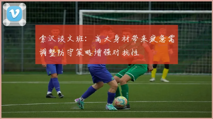 索汉谈文班：高大身材带来疲惫需调整防守策略增强对抗性