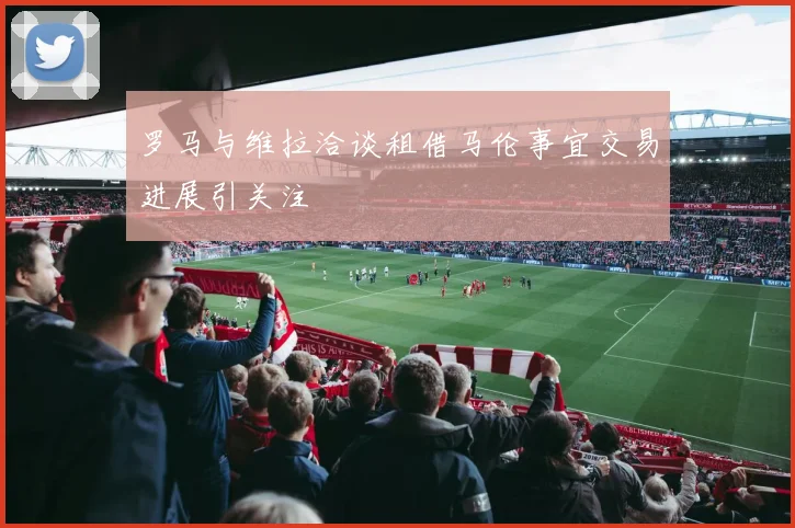 罗马与维拉洽谈租借马伦事宜交易进展引关注