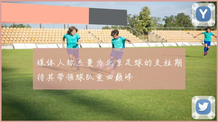 媒体人称杰曼为北京足球的支柱期待其带领球队重回巅峰