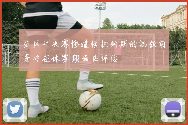 分区半决赛惨遭横扫纳斯的执教前景将在休赛期面临评估