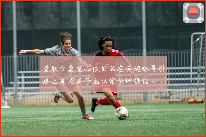 曼联今夏重心依旧放在英超球员引进上库尼亚等成功案例增强信心