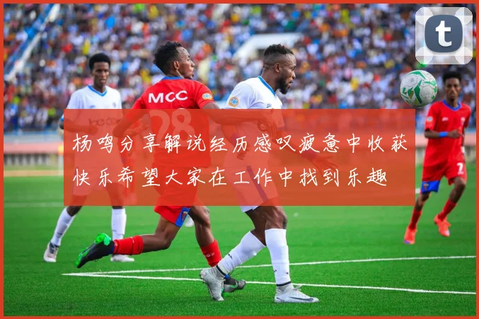 杨鸣分享解说经历感叹疲惫中收获快乐希望大家在工作中找到乐趣