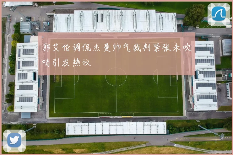 郭艾伦调侃杰曼帅气裁判紧张未吹哨引发热议
