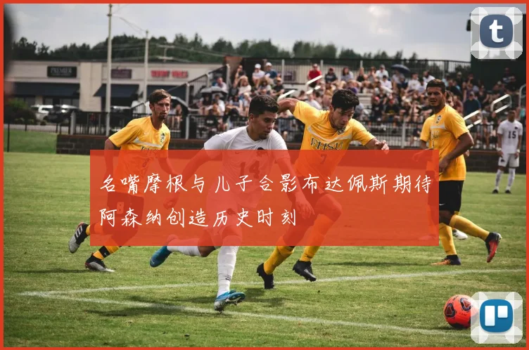 名嘴摩根与儿子合影布达佩斯期待阿森纳创造历史时刻