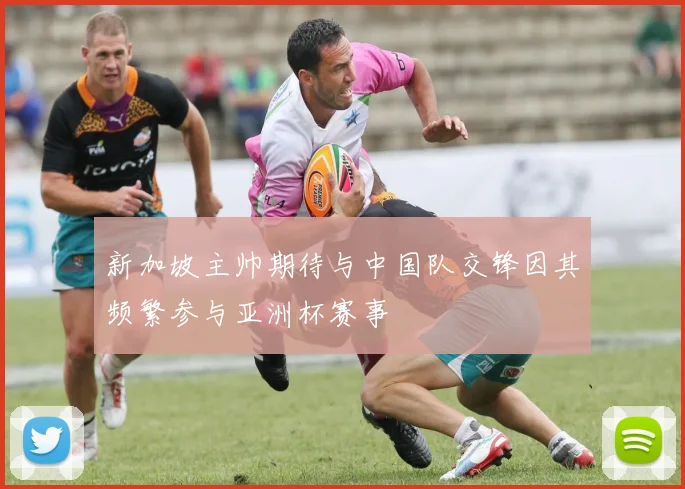新加坡主帅期待与中国队交锋因其频繁参与亚洲杯赛事