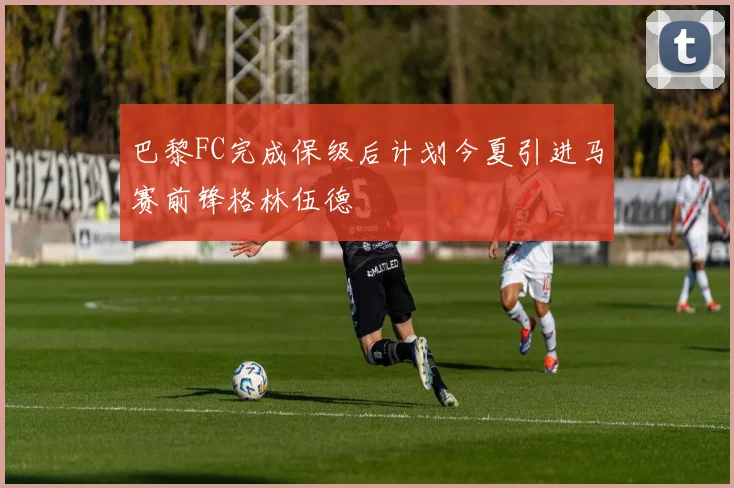巴黎FC完成保级后计划今夏引进马赛前锋格林伍德