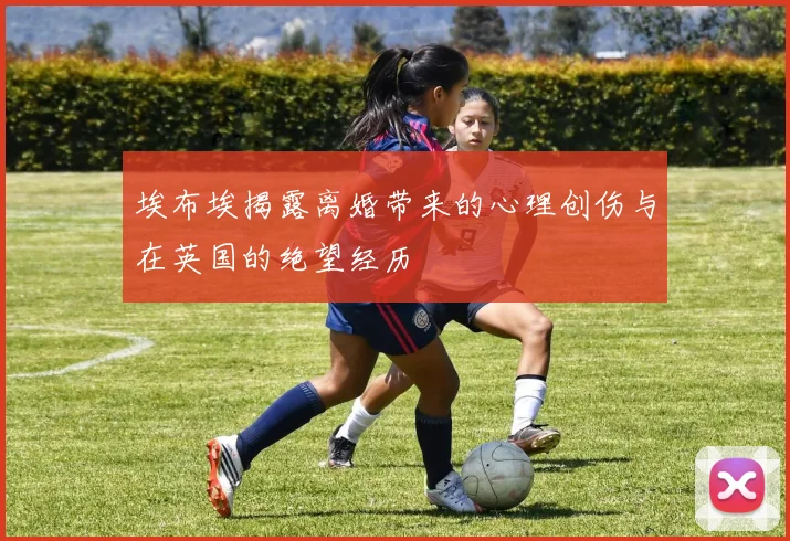 埃布埃揭露离婚带来的心理创伤与在英国的绝望经历