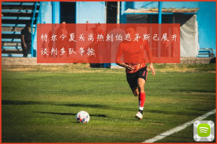 特尔今夏或离热刺伯恩茅斯已展开谈判多队争抢