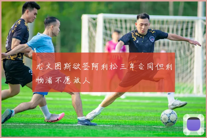 尤文图斯欲签阿利松三年合同但利物浦不愿放人