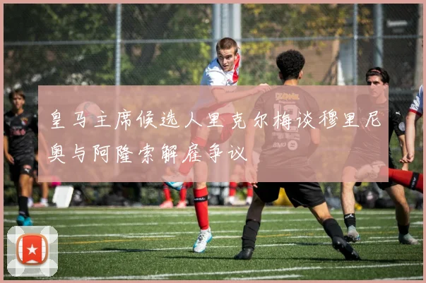 皇马主席候选人里克尔梅谈穆里尼奥与阿隆索解雇争议