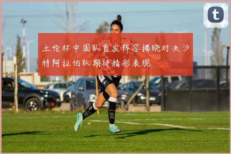 土伦杯中国队首发阵容揭晓对决沙特阿拉伯队期待精彩表现