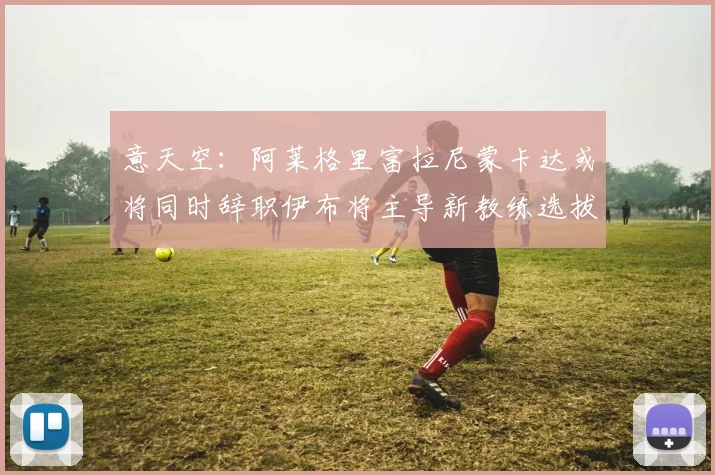 意天空：阿莱格里富拉尼蒙卡达或将同时辞职伊布将主导新教练选拔工作