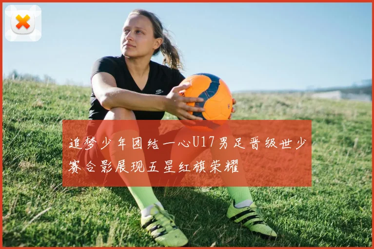 追梦少年团结一心U17男足晋级世少赛合影展现五星红旗荣耀